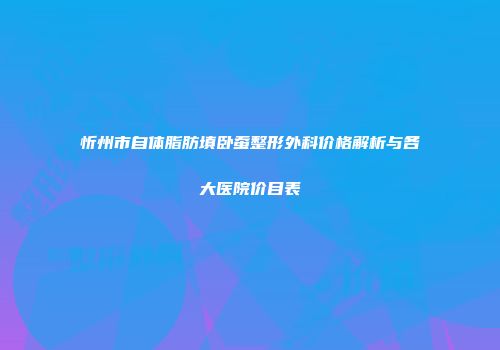 忻州市自体脂肪填卧蚕整形外科价格解析与各大医院价目表
