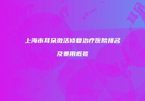 上海市耳朵激活修复治疗医院排名及费用概览