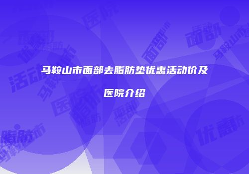 马鞍山市面部去脂肪垫优惠活动价及医院介绍