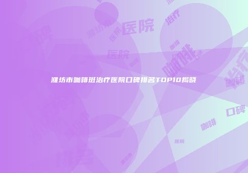 潍坊市咖啡斑治疗医院口碑排名TOP10揭晓