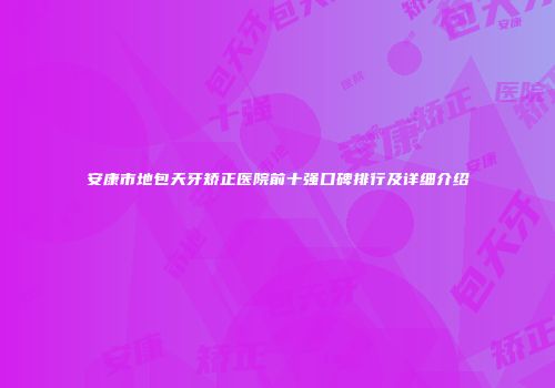 安康市地包天牙矫正医院前十强口碑排行及详细介绍