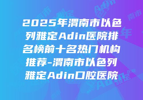 2025年渭南市以色列雅定Adin医院排名榜前十名热门机构推荐-渭南市以色列雅定Adin口腔医院