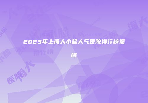 2025年上海大小脸人气医院排行榜揭晓