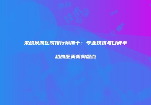 果酸换肤医院排行榜前十：专业技术与口碑卓越的医美机构盘点