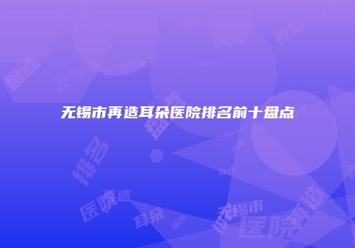 无锡市再造耳朵医院排名前十盘点