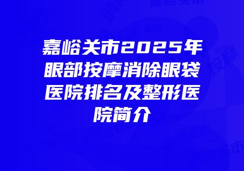 嘉峪关市2025年眼部按摩消除眼袋医院排名及整形医院简介