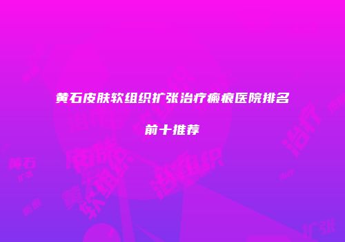 黄石皮肤软组织扩张治疗瘢痕医院排名前十推荐
