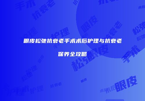 眼皮松弛抗衰老手术术后护理与抗衰老保养全攻略