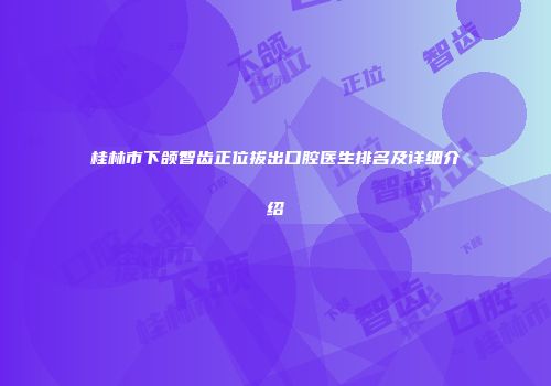 桂林市下颌智齿正位拔出口腔医生排名及详细介绍