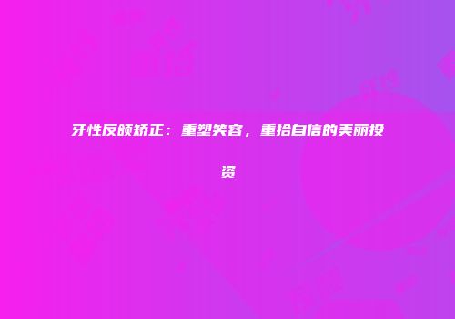 牙性反颌矫正：重塑笑容，重拾自信的美丽投资