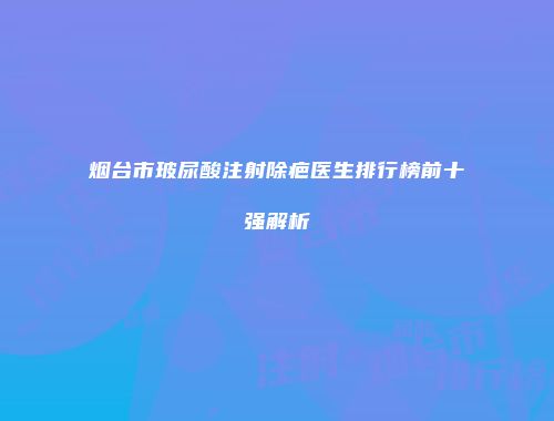 烟台市玻尿酸注射除疤医生排行榜前十强解析