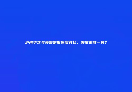 泸州华艺与美馨整形医院对比：哪家更胜一筹？