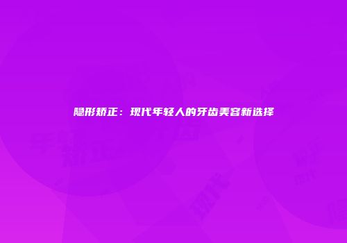 隐形矫正：现代年轻人的牙齿美容新选择