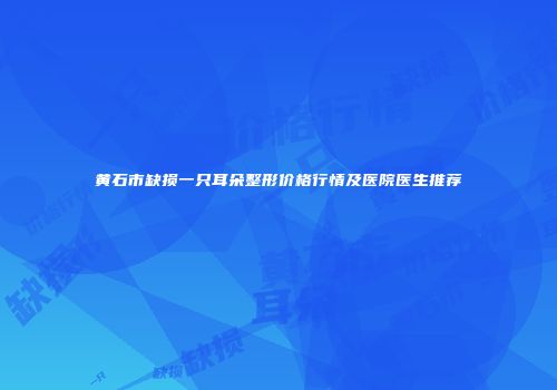 黄石市缺损一只耳朵整形价格行情及医院医生推荐