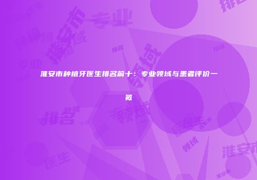淮安市种植牙医生排名前十：专业领域与患者评价一览