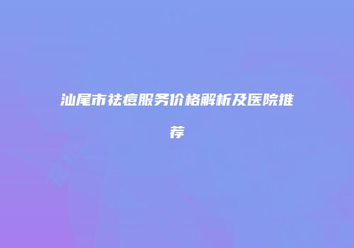 汕尾市祛痘服务价格解析及医院推荐