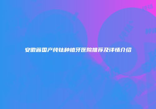 安徽省国产纯钛种植牙医院推荐及详情介绍