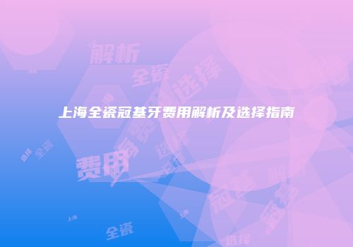 上海全瓷冠基牙费用解析及选择指南