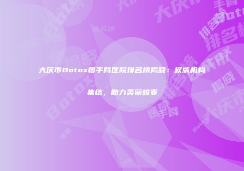 大庆市Botox瘦手臂医院排名榜揭晓：权威机构集结，助力美丽蜕变