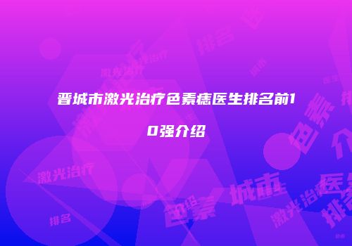 晋城市激光治疗色素痣医生排名前10强介绍