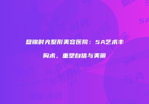 盘锦时光整形美容医院：5A艺术丰胸术，重塑自信与美丽