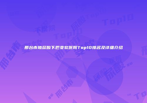 邢台市玻尿酸下巴变软医院Top10排名及详细介绍