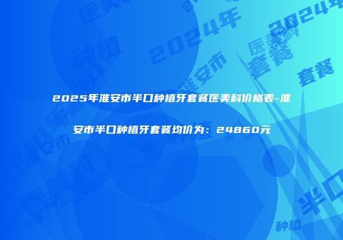2025年淮安市半口种植牙套餐医美科价格表-淮安市半口种植牙套餐均价为：24860元