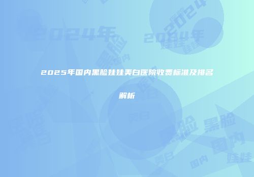 2025年国内黑脸娃娃美白医院收费标准及排名解析