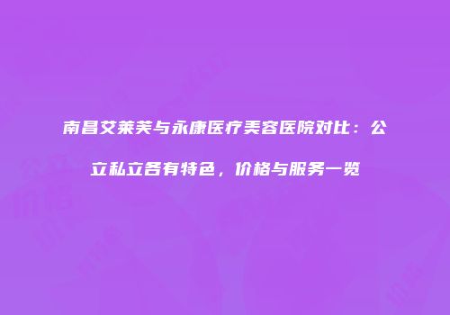 南昌艾莱芙与永康医疗美容医院对比：公立私立各有特色，价格与服务一览