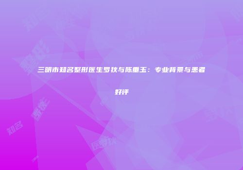 三明市知名整形医生罗狄与陈垂玉：专业背景与患者好评