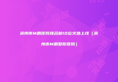 滨州市M唇医院排名前10位火热上线（滨州市M唇整形医院）