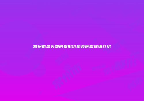 常州市鼻头塑形整形价格及医院详细介绍