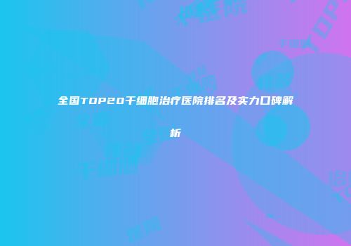 全国TOP20干细胞治疗医院排名及实力口碑解析