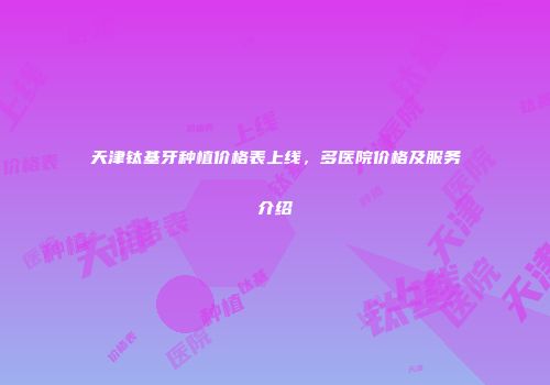 天津钛基牙种植价格表上线，多医院价格及服务介绍
