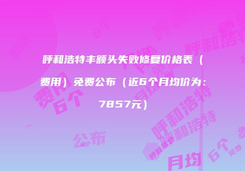 呼和浩特丰额头失败修复价格表（费用）免费公布（近6个月均价为：7857元）