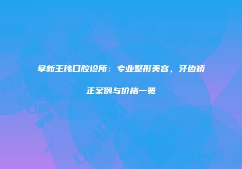 阜新王玮口腔诊所：专业整形美容，牙齿矫正案例与价格一览