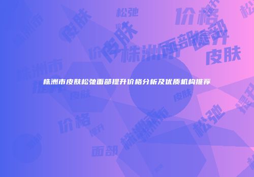 株洲市皮肤松弛面部提升价格分析及优质机构推荐