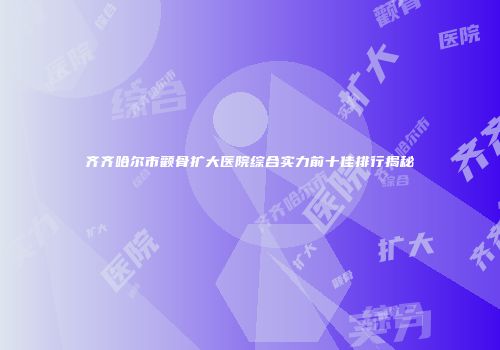 齐齐哈尔市颧骨扩大医院综合实力前十佳排行揭秘