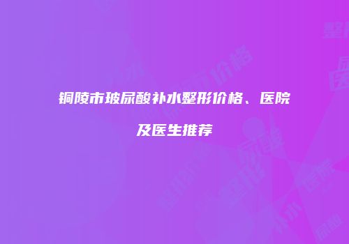 铜陵市玻尿酸补水整形价格、医院及医生推荐
