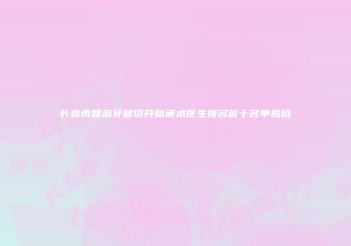 长春市智齿牙龈切开助萌术医生排名前十名单揭晓