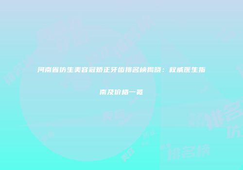 河南省仿生美容冠矫正牙齿排名榜揭晓：权威医生指南及价格一览