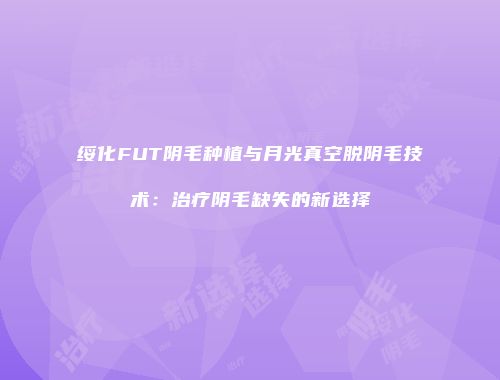 绥化FUT阴毛种植与月光真空脱阴毛技术：治疗阴毛缺失的新选择