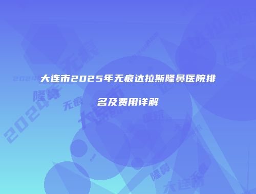 大连市2025年无痕达拉斯隆鼻医院排名及费用详解