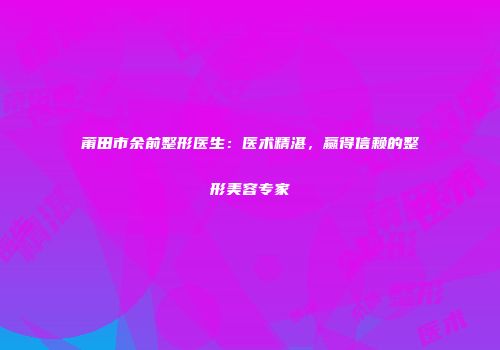莆田市余前整形医生：医术精湛，赢得信赖的整形美容专家