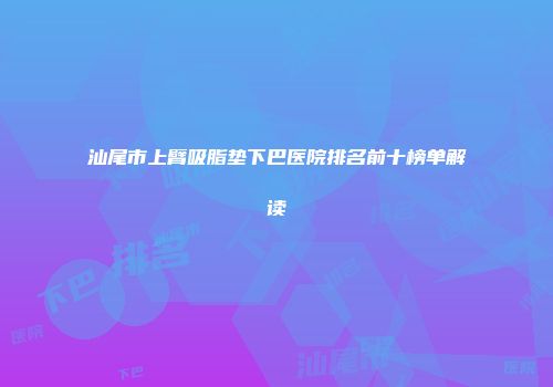 汕尾市上臂吸脂垫下巴医院排名前十榜单解读