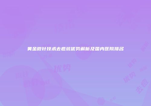黄金微针技术去痘坑优势解析及国内医院排名