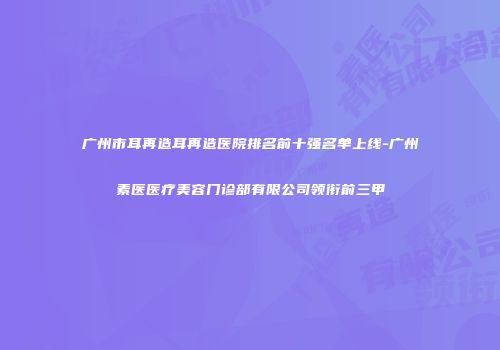 广州市耳再造耳再造医院排名前十强名单上线-广州素医医疗美容门诊部有限公司领衔前三甲