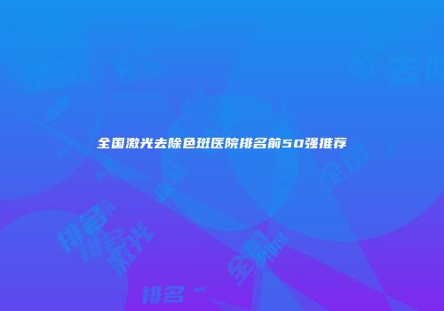 全国激光去除色斑医院排名前50强推荐
