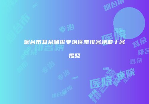 烟台市耳朵畸形专治医院排名榜前十名揭晓