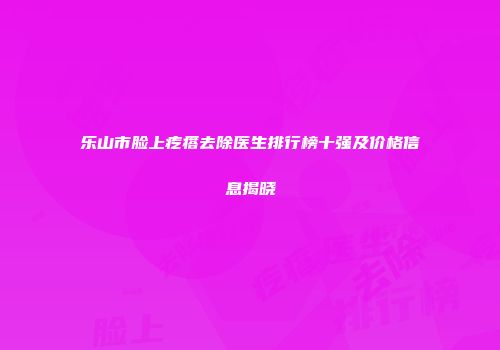 乐山市脸上疙瘩去除医生排行榜十强及价格信息揭晓